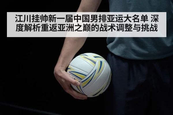 江川挂帅新一届中国男排亚运大名单 深度解析重返亚洲之巅的战术调整与挑战