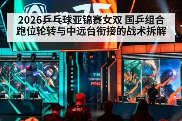 2026乒乓球亚锦赛女双 国乒组合跑位轮转与中远台衔接的战术拆解